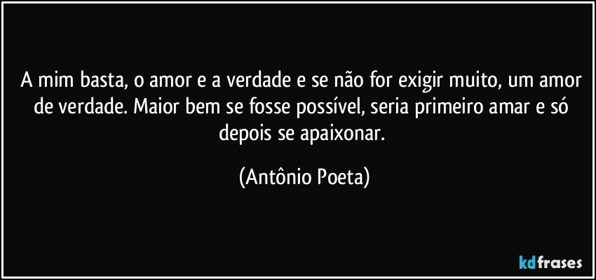 A mim basta, o amor e a verdade e se não for exigir muito, um amor de verdade. Maior bem se fosse possível, seria primeiro amar e só depois se apaixonar. (Antônio Poeta)