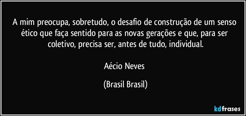 A mim preocupa, sobretudo, o desafio de construção de um senso ético que faça sentido para as novas gerações e que, para ser coletivo, precisa ser, antes de tudo, individual.

Aécio Neves (Brasil Brasil)