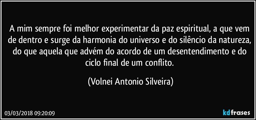 A mim sempre foi melhor experimentar da paz espiritual, a que vem de dentro e surge da harmonia do universo e do silêncio da natureza, do que aquela que advém do acordo de um desentendimento e do ciclo final de um conflito. (Volnei Antonio Silveira)