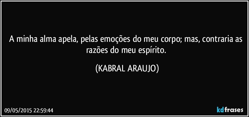 A minha alma apela, pelas emoções do meu corpo; mas, contraria as razões do meu espírito. (KABRAL ARAUJO)