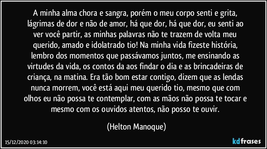 A minha alma chora e sangra, porém o meu corpo senti e grita, lágrimas de dor e não de amor, há que dor, há que dor, eu senti ao ver você partir, as minhas palavras não te trazem de volta meu querido, amado e idolatrado tio! Na minha vida fizeste história, lembro dos momentos que passávamos juntos, me ensinando as virtudes da vida, os contos da aos findar o dia e as brincadeiras de criança, na matina. Era tão bom estar contigo, dizem que as lendas nunca morrem, você está aqui meu querido tio, mesmo que com olhos eu não possa te contemplar, com as mãos não possa te tocar e mesmo com os ouvidos atentos, não posso te ouvir. (Helton Manoque)