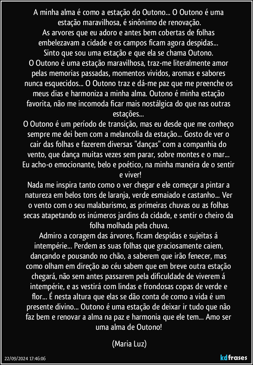 A minha alma é como a estação do Outono... O Outono é uma estação maravilhosa, é sinônimo de renovação.
As arvores que eu adoro e antes bem cobertas de folhas  embelezavam a cidade e os campos ficam agora despidas... 
Sinto que sou uma estação e que ela se chama Outono. 
O Outono é uma estação maravilhosa, traz-me literalmente amor pelas memorias passadas, momentos vividos, aromas e sabores nunca esquecidos... O Outono traz e dá-me paz que me preenche os meus dias e harmoniza a minha alma. Outono é minha estação favorita, não me incomoda ficar mais nostálgica do que nas outras estações... 
O Outono é um período de transição, mas eu desde que me conheço sempre me dei bem com a melancolia da estação... Gosto de ver o cair das folhas e fazerem diversas "danças" com a companhia do vento, que dança muitas vezes sem parar, sobre montes e o mar...  Eu acho-o emocionante, belo e poético, na minha maneira de o sentir  e viver!
Nada me inspira tanto como o ver chegar e ele começar a pintar a natureza em belos tons de laranja, verde esmaiado e  castanho... Ver o vento com o seu malabarismo, as primeiras chuvas ou as folhas secas atapetando os inúmeros jardins da cidade, e sentir o cheiro da folha molhada pela chuva.
Admiro a coragem das árvores, ficam despidas e sujeitas á intempérie... Perdem as suas folhas que graciosamente caiem, dançando e pousando no chão, a saberem que irão fenecer, mas como olham em direção ao céu sabem que em breve outra estação chegará, não sem antes passarem pela dificuldade de viverem á intempérie, e as vestirá com lindas e frondosas copas de verde e flor... É nesta altura que elas se dão conta de como a vida é um presente divino... Outono é uma estação de deixar ir tudo que não faz bem e renovar a alma na paz e harmonia que ele tem... Amo ser uma alma de Outono! (Maria Luz)