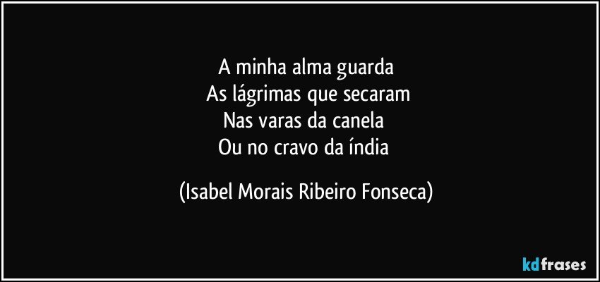 A minha alma guarda
 As lágrimas que secaram
Nas varas da canela 
Ou no cravo da índia (Isabel Morais Ribeiro Fonseca)