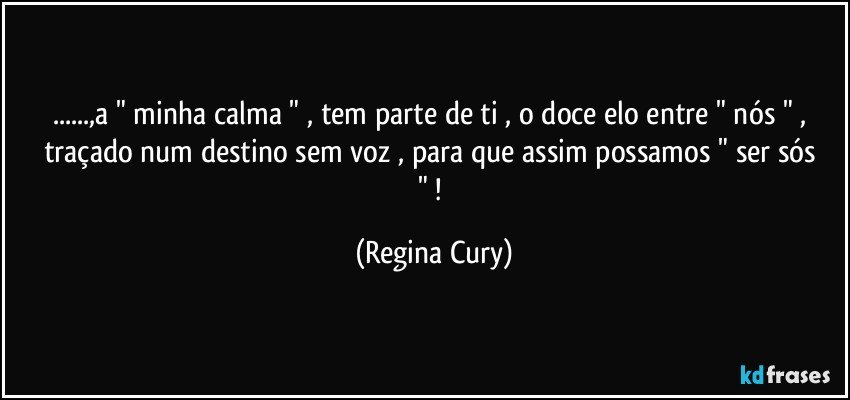 ...,a " minha calma " , tem parte de ti  , o  doce  elo  entre "  nós " , traçado num destino sem  voz ,  para que assim  possamos " ser sós " ! (Regina Cury)