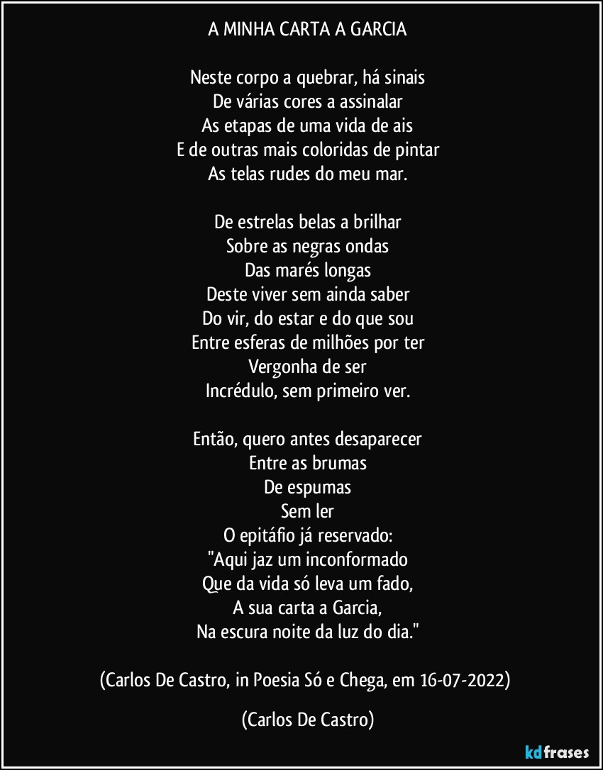 A MINHA CARTA A GARCIA

Neste corpo a quebrar, há sinais
De várias cores a assinalar
As etapas de uma vida de ais
E de outras mais coloridas de pintar
As telas rudes do meu mar.

De estrelas belas a brilhar
Sobre as negras ondas
Das marés longas
Deste viver sem ainda saber
Do vir, do estar e do que sou
Entre esferas de milhões por ter
Vergonha de ser
Incrédulo, sem primeiro ver.

Então, quero antes desaparecer
Entre as brumas
De espumas
Sem ler
O epitáfio já reservado:
"Aqui jaz um inconformado
Que da vida só leva um fado,
A sua carta a Garcia,
Na escura noite da luz do dia."

(Carlos De Castro, in Poesia Só e Chega, em 16-07-2022) (Carlos De Castro)