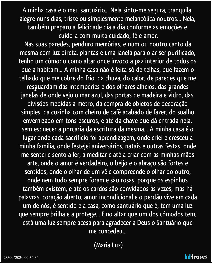 A minha casa é o meu santuário... Nela sinto-me segura, tranquila, alegre nuns dias, triste ou simplesmente melancólica noutros... Nela, também preparo a felicidade dia a dia conforme as emoções e cuido-a com muito cuidado, fé e amor.
Nas suas paredes, penduro memórias, e num ou noutro canto da mesma com luz direta, plantas e uma janela para o ar ser purificado, tenho um cómodo como altar onde invoco a paz interior de todos os que a habitam... A minha casa não é feita só de telhas, que fazem o telhado que me cobre do frio, da chuva, do calor, de paredes que me resguardam das intempéries e dos olhares alheios, das grandes janelas de onde vejo o mar azul, das portas de madeira e vidro, das divisões medidas a metro, da compra de objetos de decoração simples, da cozinha com cheiro de café acabado de fazer, do soalho envernizado em tons escuros, e até da chave que dá entrada nela, sem esquecer a porcaria da escritura da mesma... A minha casa é o lugar onde cada sacrifício foi aprendizagem, onde criei e cresceu a minha família, onde festejei aniversários, natais e outras festas, onde me sentei e sento a ler, a meditar e até a criar com as minhas mãos arte, onde o amor é verdadeiro, o beijo e o abraço são fortes e sentidos, onde o olhar de um vê e compreende o olhar do outro, onde nem tudo sempre foram e são rosas, porque os espinhos também existem, e até os cardos são convidados às vezes, mas há palavras, coração aberto, amor incondicional e o perdão vive em cada um de nós, é sentido e a casa, como santuário que é, tem uma luz que sempre brilha e a protege... E no altar que um dos cómodos tem, está uma luz sempre acesa para agradecer a Deus o Santuário que me concedeu... (Maria Luz)