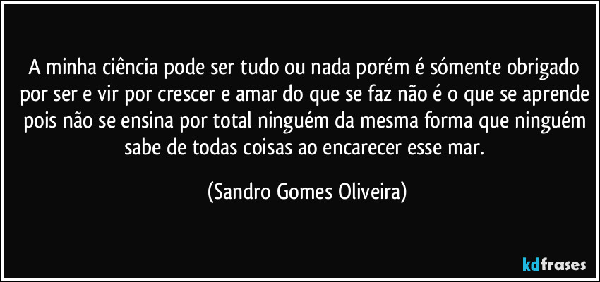 A minha ciência pode ser tudo ou nada porém é sómente obrigado por ser e vir por crescer e amar do que se faz não é o que se aprende pois não se ensina por total ninguém da mesma forma que ninguém sabe de todas coisas ao encarecer esse mar. (Sandro Gomes Oliveira)