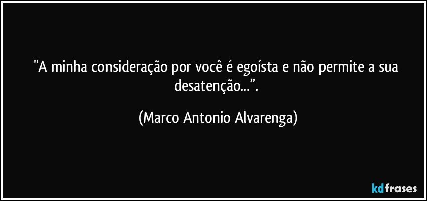 "A minha consideração por você é egoísta e não permite a sua desatenção...”. (Marco Antonio Alvarenga)