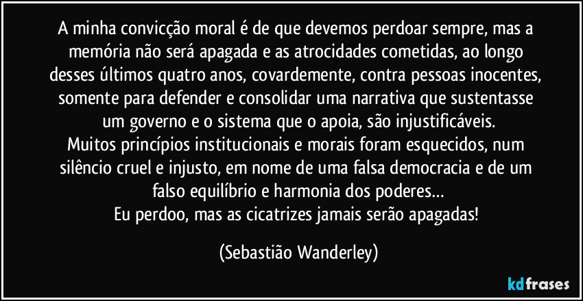 A minha convicção moral é de que devemos perdoar sempre, mas a memória não será apagada e as atrocidades cometidas, ao longo desses últimos quatro anos, covardemente, contra pessoas inocentes, somente para defender e consolidar uma narrativa que sustentasse um governo e o sistema que o apoia, são injustificáveis.
Muitos princípios institucionais e morais foram esquecidos, num silêncio cruel e injusto, em nome de uma falsa democracia e de um falso equilíbrio e harmonia dos poderes…
Eu perdoo, mas as cicatrizes jamais serão apagadas! (Sebastião Wanderley)