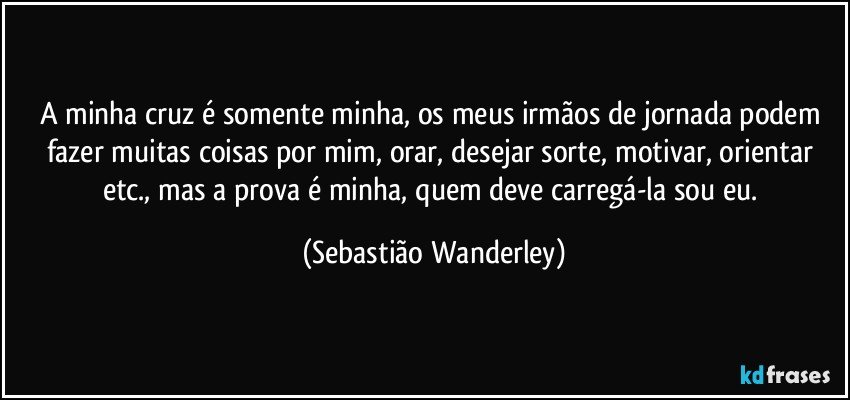 A minha cruz é somente minha, os meus irmãos de jornada podem fazer muitas coisas por mim, orar, desejar sorte, motivar, orientar etc., mas a prova é minha, quem deve carregá-la sou eu. (Sebastião Wanderley)