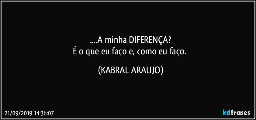 ...A minha DIFERENÇA?
É o que eu faço e, como eu faço. (KABRAL ARAUJO)