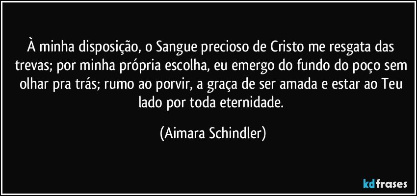 À minha disposição, o Sangue precioso de Cristo me resgata das trevas; por minha própria escolha, eu emergo do fundo do poço sem olhar pra trás; rumo ao porvir, a graça de ser amada e estar ao Teu lado por toda eternidade. (Aimara Schindler)