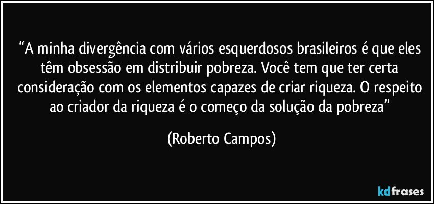 “A minha divergência com vários esquerdosos brasileiros é que eles têm obsessão em distribuir pobreza. Você tem que ter certa consideração com os elementos capazes de criar riqueza. O respeito ao criador da riqueza é o começo da solução da pobreza” (Roberto Campos)