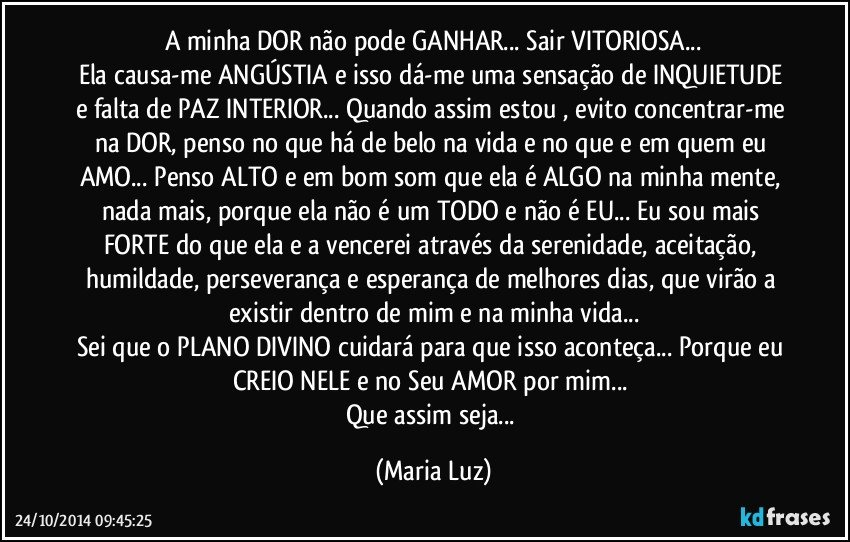 A minha DOR não pode GANHAR... Sair VITORIOSA...
Ela causa-me ANGÚSTIA e isso dá-me uma sensação de INQUIETUDE e falta de PAZ INTERIOR... Quando assim estou , evito concentrar-me na DOR, penso no que há de belo na vida e no que e em quem eu AMO... Penso ALTO e em bom som que ela é ALGO na minha mente, nada mais, porque ela não é um TODO e não é EU... Eu sou mais FORTE do que ela e a  vencerei através da  serenidade, aceitação, humildade, perseverança e esperança de melhores dias, que virão a existir dentro de mim e na minha vida...
Sei que o PLANO DIVINO cuidará para que isso aconteça... Porque eu CREIO NELE e no Seu AMOR por mim... 
Que assim seja... (Maria Luz)