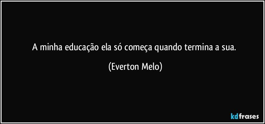 A minha educação ela só começa quando termina a sua. (Everton Melo)