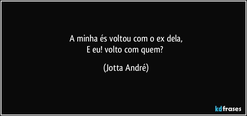 A minha és voltou com o ex dela,
E eu! volto com quem? (Jotta André)