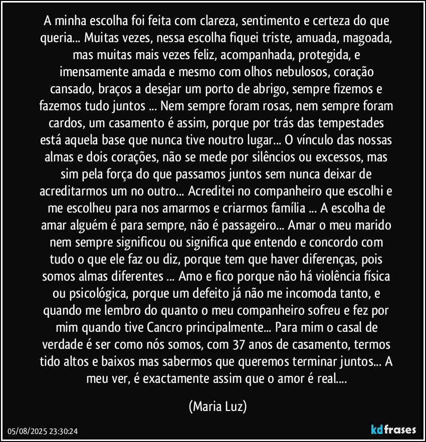 A minha escolha foi feita com clareza, sentimento e certeza do que queria... Muitas vezes, nessa escolha fiquei triste, amuada, magoada, mas muitas mais vezes feliz, acompanhada, protegida, e imensamente amada e mesmo com olhos nebulosos, coração cansado, braços a desejar um porto de abrigo, sempre fizemos e fazemos tudo juntos ... Nem sempre foram rosas, nem sempre foram cardos, um casamento é assim, porque por trás das tempestades está aquela base que nunca tive noutro lugar... O vínculo das nossas almas e dois corações, não se mede por silêncios ou excessos, mas sim pela força do que passamos juntos sem nunca deixar de acreditarmos um no outro... Acreditei no companheiro que escolhi e me escolheu para nos amarmos e criarmos família ... A escolha de amar alguém é para sempre, não é passageiro... Amar o meu marido nem sempre significou ou significa que entendo e concordo com tudo o que ele faz ou diz, porque tem que haver diferenças, pois somos almas diferentes ... Amo e fico porque não há violência física ou psicológica, porque um defeito já não me incomoda tanto, e quando me lembro do quanto o meu companheiro sofreu e fez por mim quando tive Cancro  principalmente...  Para mim o casal de verdade é ser como nós somos, com 37 anos de casamento, termos tido altos e baixos mas sabermos que queremos terminar juntos... A meu ver, é exactamente assim que o amor é real... (Maria Luz)