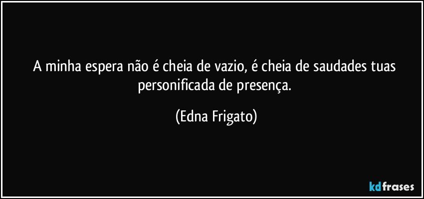 A minha espera não é cheia de vazio, é cheia de saudades tuas personificada de presença. (Edna Frigato)