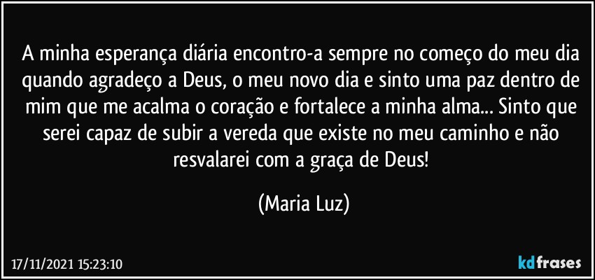 A minha esperança diária encontro-a sempre no começo do meu dia quando agradeço a Deus, o meu novo dia e sinto uma paz dentro de mim que me acalma o coração e fortalece a minha alma... Sinto que serei capaz de subir a vereda que existe no meu caminho e não resvalarei com a graça de Deus! (Maria Luz)