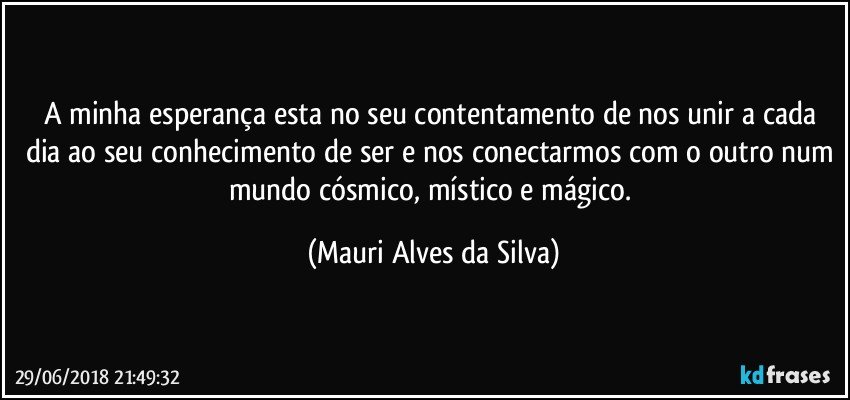 A minha esperança esta no seu contentamento de nos unir a cada dia ao seu conhecimento de ser e nos conectarmos com o outro num mundo cósmico, místico e mágico. (Mauri Alves da Silva)