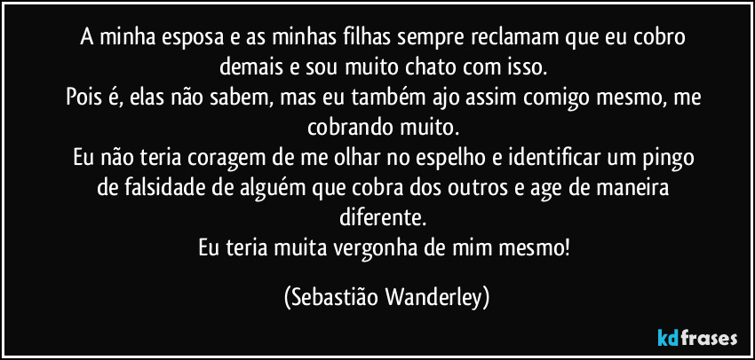 A minha esposa e as minhas filhas sempre reclamam que eu cobro demais e sou muito chato com isso.
Pois é, elas não sabem, mas eu também ajo assim comigo mesmo, me cobrando muito.
Eu não teria coragem de me olhar no espelho e identificar um pingo de falsidade de alguém que cobra dos outros e age de maneira diferente.
Eu teria muita vergonha de mim mesmo! (Sebastião Wanderley)