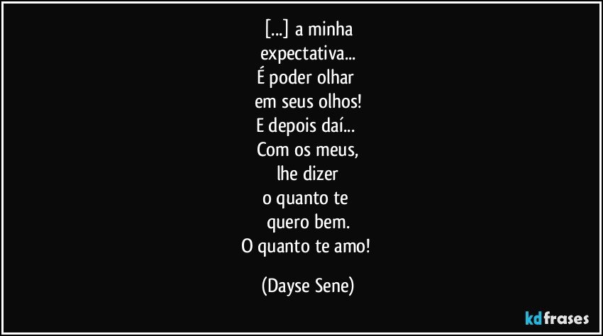 [...] a minha
expectativa...
É poder olhar 
em seus olhos!
E depois daí... 
Com os meus,
lhe dizer
o quanto te 
quero bem.
O quanto te amo! (Dayse Sene)