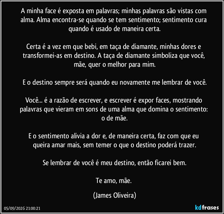 A minha face é exposta em palavras; minhas palavras são vistas com alma. Alma encontra-se quando se tem sentimento; sentimento cura quando é usado de maneira certa.

Certa é a vez em que bebi, em taça de diamante, minhas dores e transformei-as em destino. A taça de diamante simboliza que você, mãe, quer o melhor para mim.

E o destino sempre será quando eu novamente me lembrar de você.

Você... é a razão de escrever, e escrever é expor faces, mostrando palavras que vieram em sons de uma alma que domina o sentimento: o de mãe.

E o sentimento alivia a dor e, de maneira certa, faz com que eu queira amar mais, sem temer o que o destino poderá trazer.

Se lembrar de você é meu destino, então ficarei bem.

Te amo, mãe. (James Oliveira)