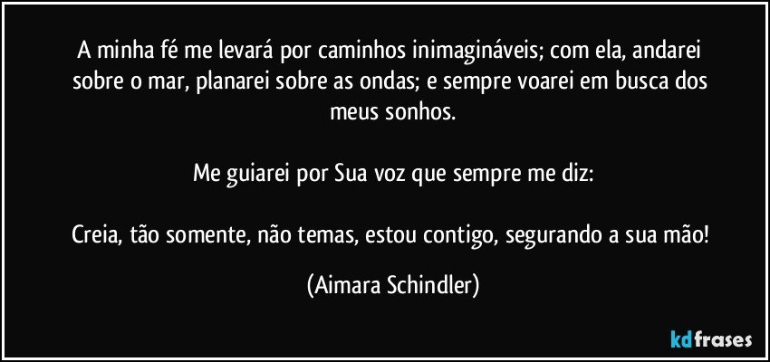 A minha fé me levará por caminhos inimagináveis; com ela, andarei sobre o mar, planarei sobre as ondas; e sempre voarei em busca dos meus sonhos.

Me guiarei por Sua voz que sempre me diz:

Creia, tão somente, não temas, estou contigo, segurando a sua mão! (Aimara Schindler)