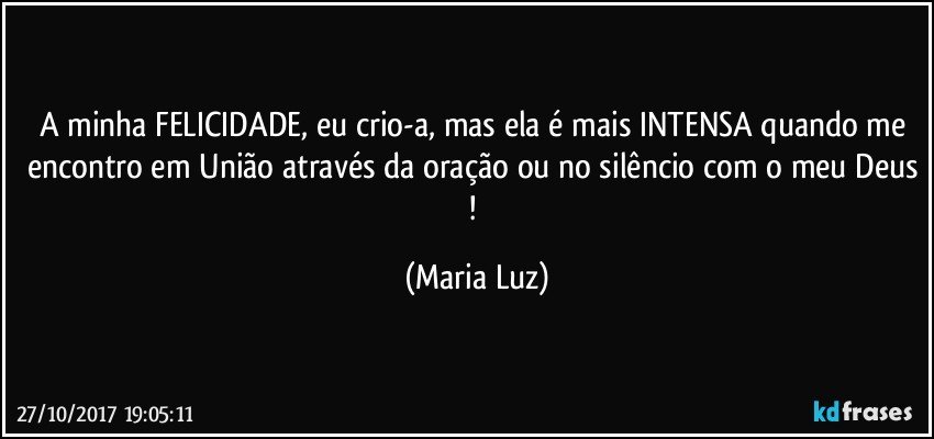 A minha FELICIDADE, eu crio-a, mas ela é mais INTENSA quando me encontro em União através da oração ou no silêncio com o meu Deus ! (Maria Luz)