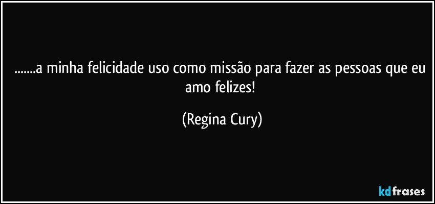 ...a minha felicidade uso como missão para fazer as pessoas que eu amo felizes! (Regina Cury)