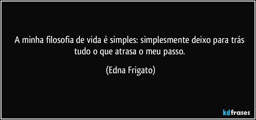 A minha filosofia de vida é simples: simplesmente deixo para trás tudo o que atrasa o meu passo. (Edna Frigato)