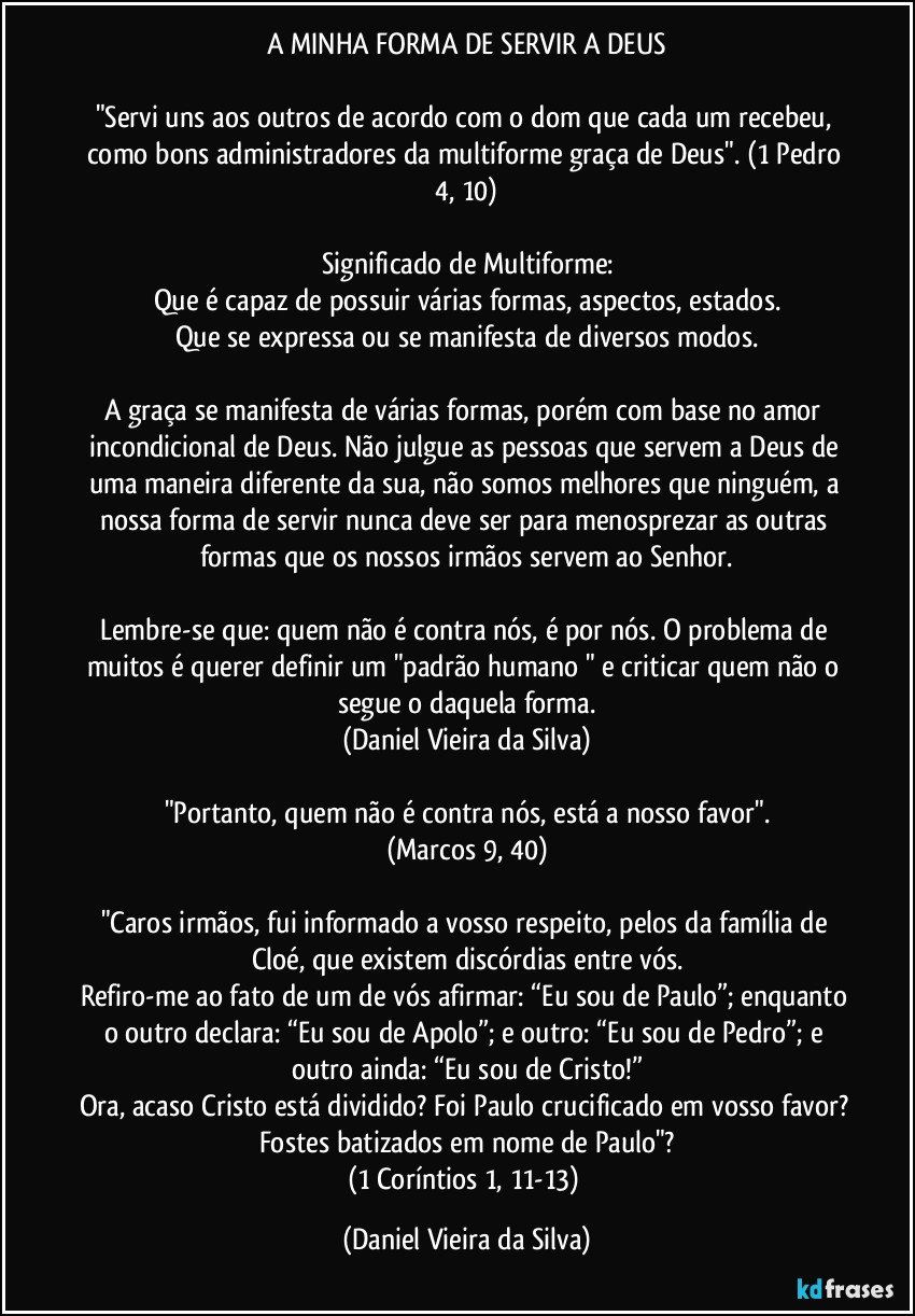 A MINHA FORMA DE SERVIR A DEUS

"Servi uns aos outros de acordo com o dom que cada um recebeu, como bons administradores da multiforme graça de Deus". (1 Pedro 4, 10)

Significado de Multiforme:
Que é capaz de possuir várias formas, aspectos, estados.
Que se expressa ou se manifesta de diversos modos.

A graça se manifesta de várias formas, porém com base no amor incondicional de Deus. Não julgue as pessoas que servem a Deus de uma maneira diferente da sua, não somos melhores que ninguém, a nossa forma de servir nunca deve ser para menosprezar as outras formas que os nossos irmãos servem ao Senhor.

Lembre-se que: quem não é contra nós, é por nós. O problema de muitos é querer definir um "padrão humano " e criticar quem não o segue o daquela forma.
(Daniel Vieira da Silva)

"Portanto, quem não é contra nós, está a nosso favor".
(Marcos 9, 40)

"Caros irmãos, fui informado a vosso respeito, pelos da família de Cloé, que existem discórdias entre vós.
Refiro-me ao fato de um de vós afirmar: “Eu sou de Paulo”; enquanto o outro declara: “Eu sou de Apolo”; e outro: “Eu sou de Pedro”; e outro ainda: “Eu sou de Cristo!”
Ora, acaso Cristo está dividido? Foi Paulo crucificado em vosso favor? Fostes batizados em nome de Paulo"?
(1 Coríntios 1, 11-13) (Daniel Vieira da Silva)