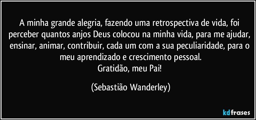 A minha grande alegria, fazendo uma retrospectiva de vida, foi perceber quantos anjos Deus colocou na minha vida, para me ajudar, ensinar, animar, contribuir, cada um com a sua peculiaridade, para o meu aprendizado e crescimento pessoal.
Gratidão, meu Pai! (Sebastião Wanderley)
