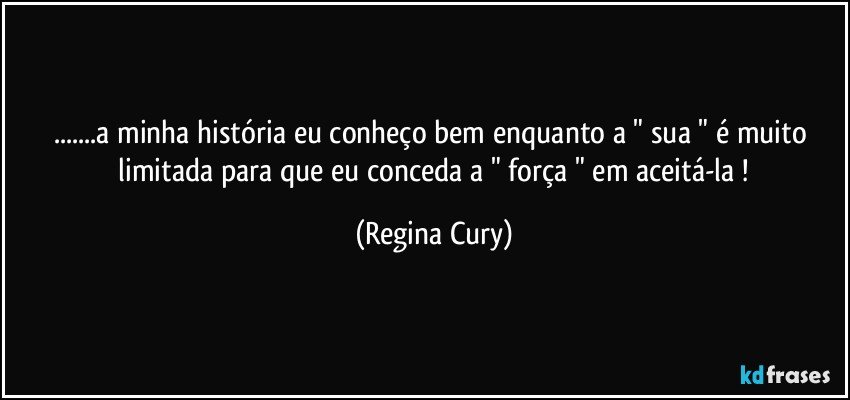 ...a minha história eu conheço  bem  enquanto  a  " sua "  é  muito   limitada  para que eu conceda  a " força "  em  aceitá-la ! (Regina Cury)