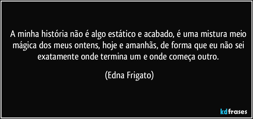 A minha história não é algo estático e acabado, é uma mistura meio mágica dos meus ontens, hoje e amanhãs, de forma que eu não sei exatamente onde termina um e onde começa outro. (Edna Frigato)