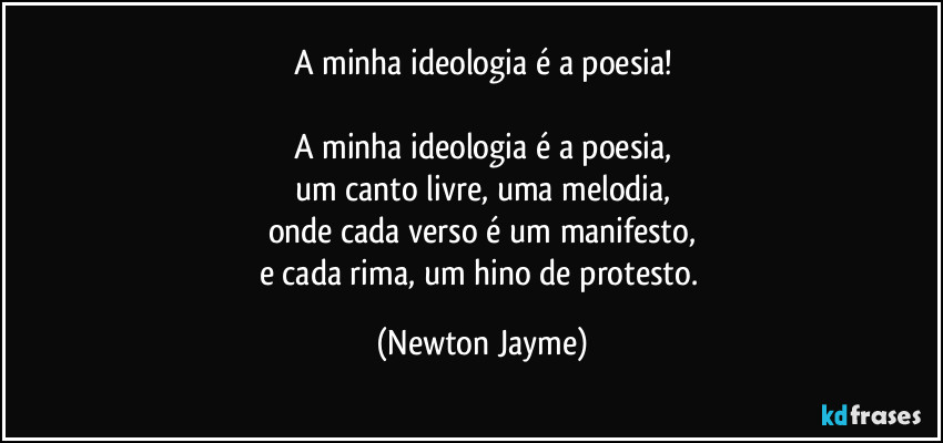 A minha ideologia é a poesia!

A minha ideologia é a poesia,
um canto livre, uma melodia,
onde cada verso é um manifesto,
e cada rima, um hino de protesto. (Newton Jayme)