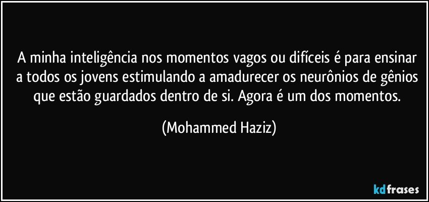 A minha inteligência nos momentos vagos ou difíceis é para ensinar a todos os jovens estimulando a amadurecer os neurônios de gênios que estão guardados dentro de si. Agora é um dos momentos. (Mohammed Haziz)