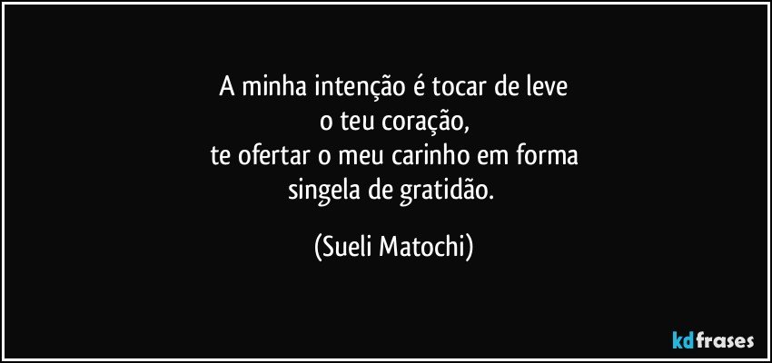 A minha intenção é tocar de leve
o teu coração,
te ofertar o meu carinho em forma
singela de gratidão. (Sueli Matochi)