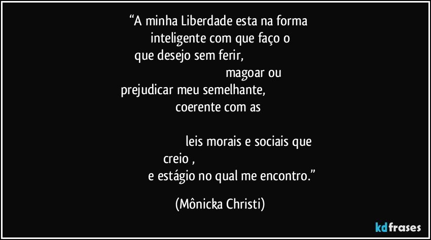 “A minha Liberdade esta na forma 
inteligente  com que faço o
 que desejo sem ferir,                                                                                                                                                           magoar ou prejudicar meu semelhante,                                                                                                      coerente com as                                                                                                                                                                                                                          leis morais e sociais que creio   ,                                                                                                                              e estágio no qual me encontro.” (Mônicka Christi)