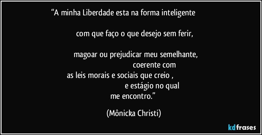 “A minha Liberdade esta na forma inteligente                                                                                                                                                                           com que faço o que desejo sem ferir,                                                                                                                                                           magoar ou prejudicar meu semelhante,                                                                                                      coerente com as  leis morais e sociais que creio   ,                                                                                                                              e estágio no qual me encontro.” (Mônicka Christi)