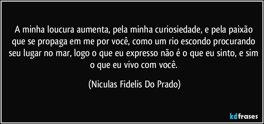 A minha loucura aumenta, pela minha curiosiedade, e pela paixão que se propaga em me por você, como um rio escondo procurando seu lugar no mar, logo o que eu expresso não é o que eu sinto, e sim o que eu vivo com você. (Niculas Fidelis Do Prado)