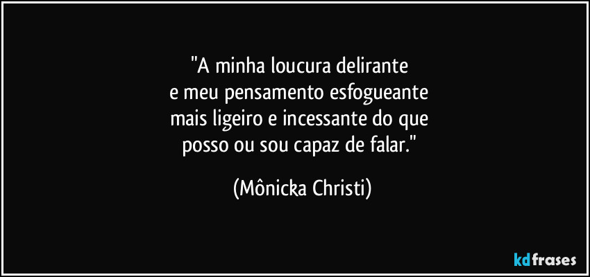 "A minha loucura delirante
e meu pensamento esfogueante
mais ligeiro e incessante do que
posso ou sou capaz de falar." (Mônicka Christi)