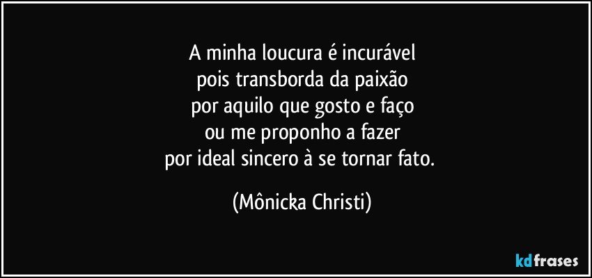 A minha loucura é incurável
pois transborda da paixão
por aquilo que gosto e faço
ou me proponho a fazer
por ideal sincero à se tornar fato. (Mônicka Christi)