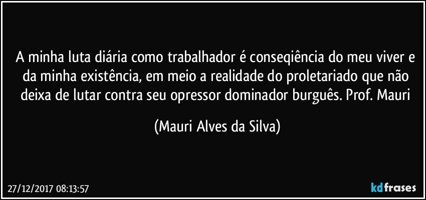 A  minha luta diária como trabalhador é conseqiência do meu viver e da minha existência, em meio a realidade do proletariado que não deixa de lutar contra seu opressor dominador burguês. Prof. Mauri (Mauri Alves da Silva)