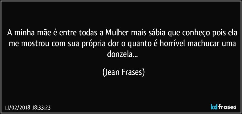 A minha mãe é entre todas a Mulher mais sábia que conheço pois ela me mostrou com sua própria dor o quanto é horrível machucar uma donzela... (Jean Frases)