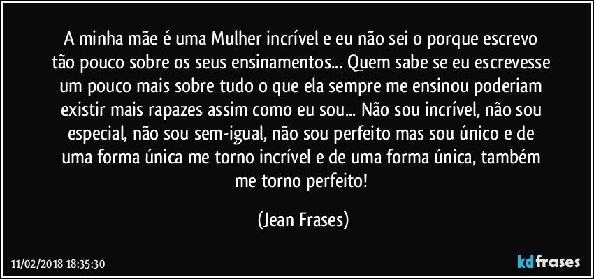 A minha mãe é uma Mulher incrível e eu não sei o porque escrevo tão pouco sobre os seus ensinamentos... Quem sabe se eu escrevesse um pouco mais sobre tudo o que ela sempre me ensinou poderiam existir mais rapazes assim como eu sou... Não sou incrível, não sou especial, não sou sem-igual, não sou perfeito mas sou único e de uma forma única me torno incrível e de uma forma única, também me torno perfeito! (Jean Frases)