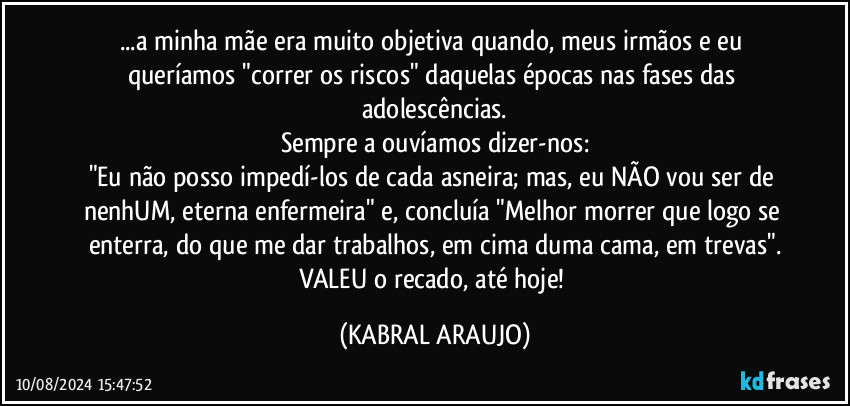 ...a minha mãe era muito objetiva quando, meus irmãos e eu queríamos "correr os riscos" daquelas épocas nas fases das adolescências.
Sempre a ouvíamos dizer-nos:
"Eu não posso impedí-los de cada asneira; mas, eu NÃO vou ser de nenhUM, eterna enfermeira" e, concluía "Melhor morrer que logo se enterra, do que me dar trabalhos, em cima duma cama, em trevas".
VALEU o recado, até hoje! (KABRAL ARAUJO)