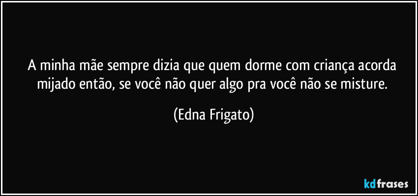 A minha mãe sempre dizia que quem dorme com criança acorda mijado então, se você não quer algo pra você não se misture. (Edna Frigato)