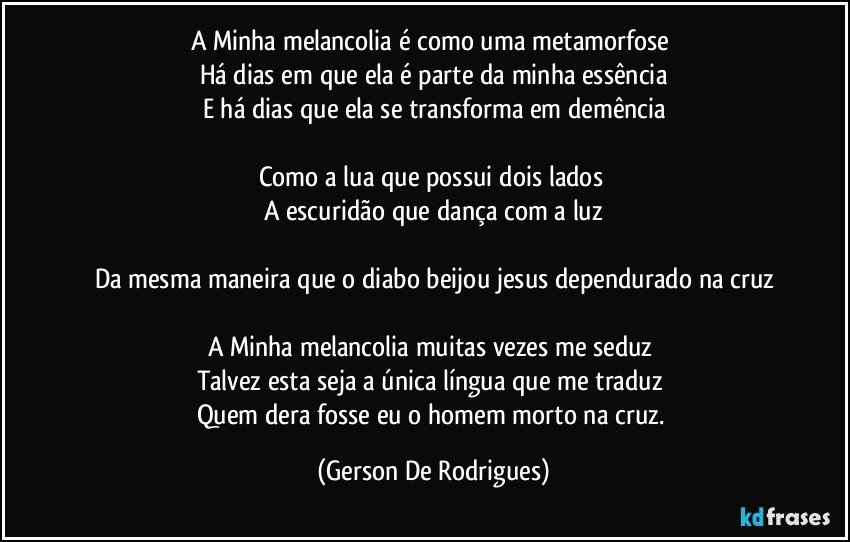 A Minha melancolia é como uma metamorfose 
Há dias em que ela é parte da minha essência
E há dias que ela se transforma em demência

Como a lua que possui dois lados  
A escuridão que dança com a luz

Da mesma maneira que o diabo beijou jesus dependurado na cruz

A Minha melancolia muitas vezes me seduz 
Talvez esta seja a única língua que me traduz 
Quem dera fosse eu o homem morto na cruz. (Gerson De Rodrigues)