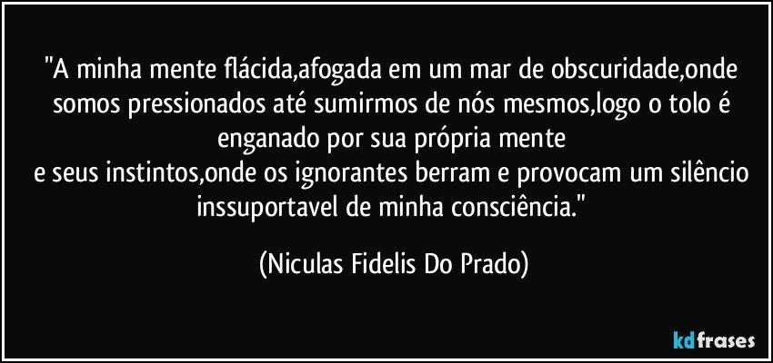 "A minha mente flácida,afogada em um mar de obscuridade,onde somos pressionados até sumirmos de nós mesmos,logo o tolo é enganado por sua própria  mente   
e seus instintos,onde os ignorantes berram e provocam um silêncio inssuportavel de minha consciência." (Niculas Fidelis Do Prado)